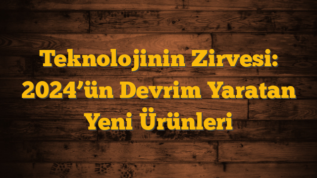 Teknolojinin Zirvesi: 2024’ün Devrim Yaratan Yeni Ürünleri