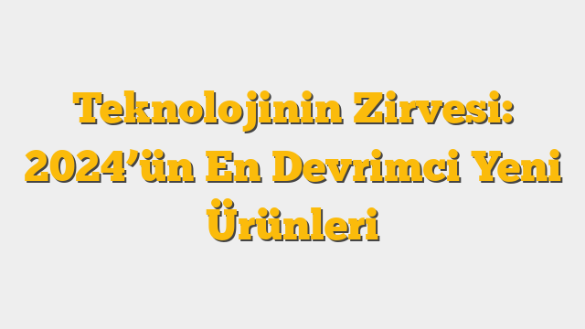 Teknolojinin Zirvesi: 2024’ün En Devrimci Yeni Ürünleri