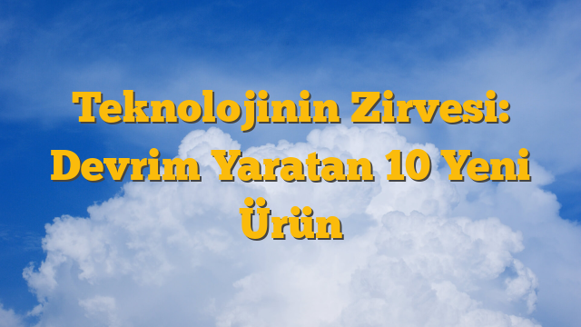 Teknolojinin Zirvesi: Devrim Yaratan 10 Yeni Ürün