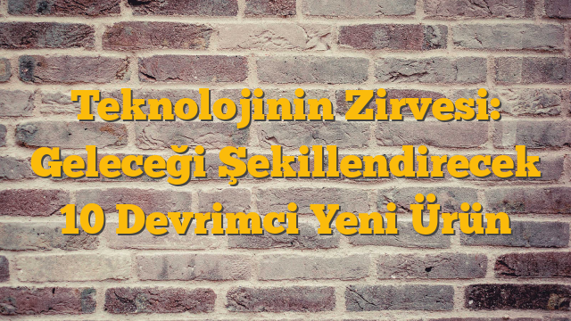 Teknolojinin Zirvesi: Geleceği Şekillendirecek 10 Devrimci Yeni Ürün