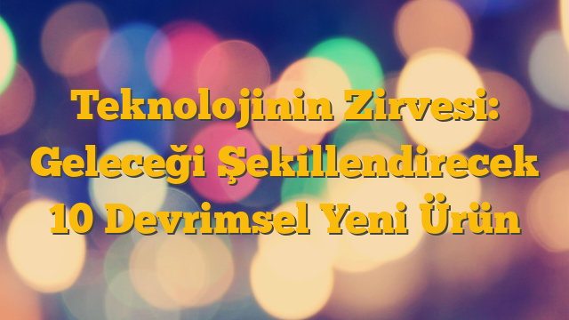 Teknolojinin Zirvesi: Geleceği Şekillendirecek 10 Devrimsel Yeni Ürün