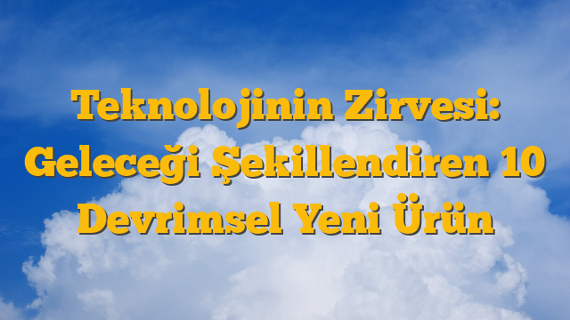 Teknolojinin Zirvesi: Geleceği Şekillendiren 10 Devrimsel Yeni Ürün