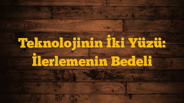 Teknolojinin İki Yüzü: İlerlemenin Bedeli