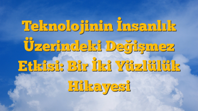 Teknolojinin İnsanlık Üzerindeki Değişmez Etkisi: Bir İki Yüzlülük Hikayesi