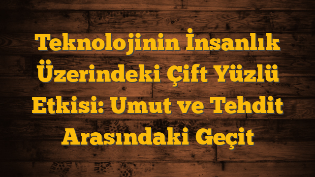 Teknolojinin İnsanlık Üzerindeki Çift Yüzlü Etkisi:  Umut ve Tehdit Arasındaki Geçit