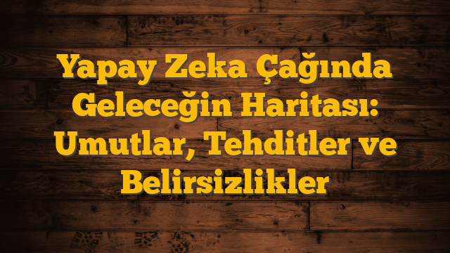 Yapay Zeka Çağında Geleceğin Haritası: Umutlar, Tehditler ve Belirsizlikler