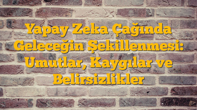 Yapay Zeka Çağında Geleceğin Şekillenmesi: Umutlar, Kaygılar ve Belirsizlikler