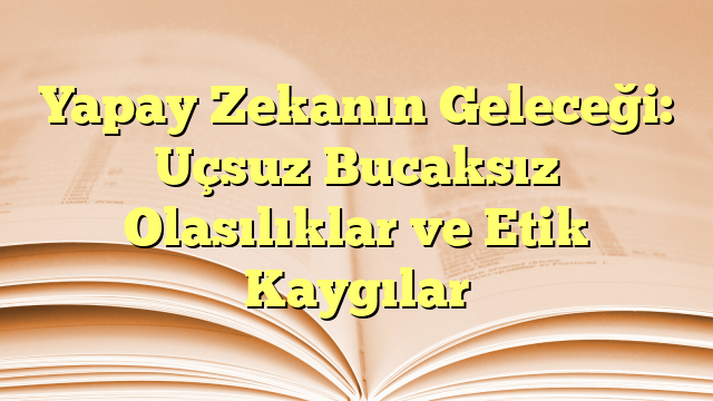 Yapay Zekanın Geleceği: Uçsuz Bucaksız Olasılıklar ve Etik Kaygılar