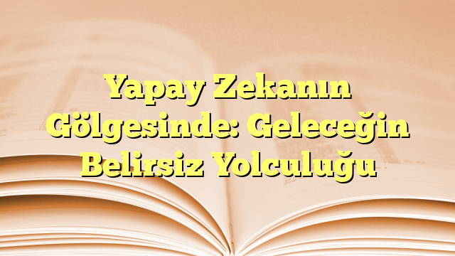 Yapay Zekanın Gölgesinde: Geleceğin Belirsiz Yolculuğu