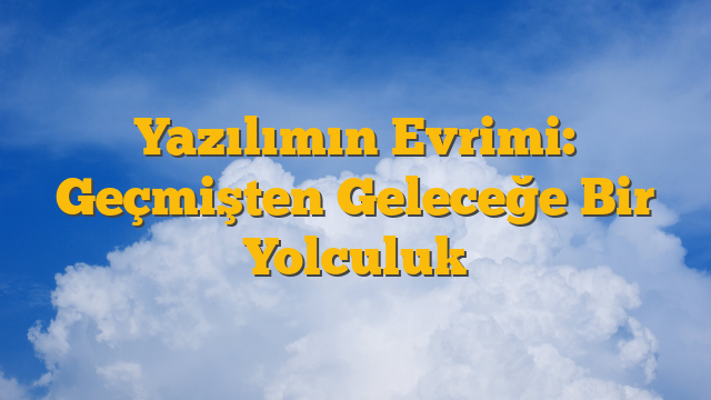 Yazılımın Evrimi: Geçmişten Geleceğe Bir Yolculuk