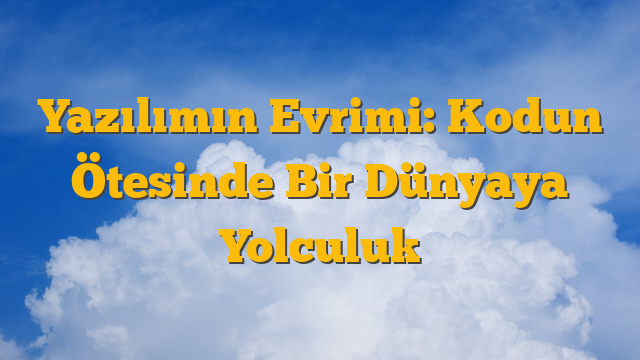 Yazılımın Evrimi: Kodun Ötesinde Bir Dünyaya Yolculuk