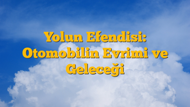 Yolun Efendisi: Otomobilin Evrimi ve Geleceği