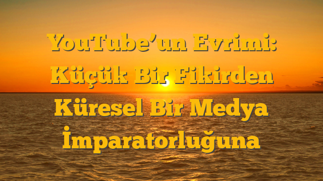 YouTube’un Evrimi: Küçük Bir Fikirden Küresel Bir Medya İmparatorluğuna