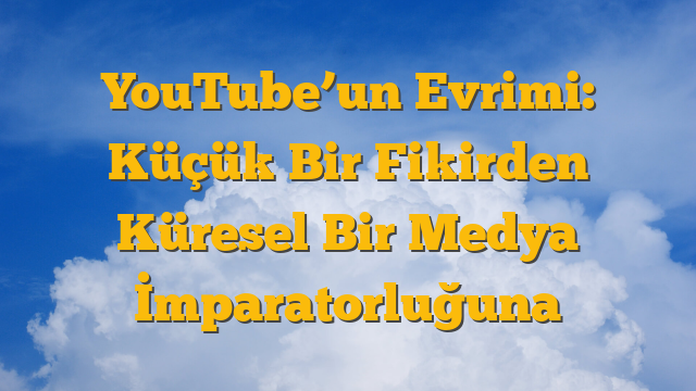 YouTube’un Evrimi: Küçük Bir Fikirden Küresel Bir Medya İmparatorluğuna