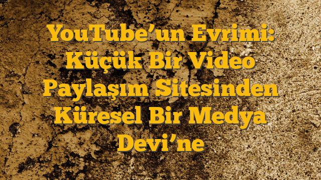 YouTube’un Evrimi: Küçük Bir Video Paylaşım Sitesinden Küresel Bir Medya Devi’ne