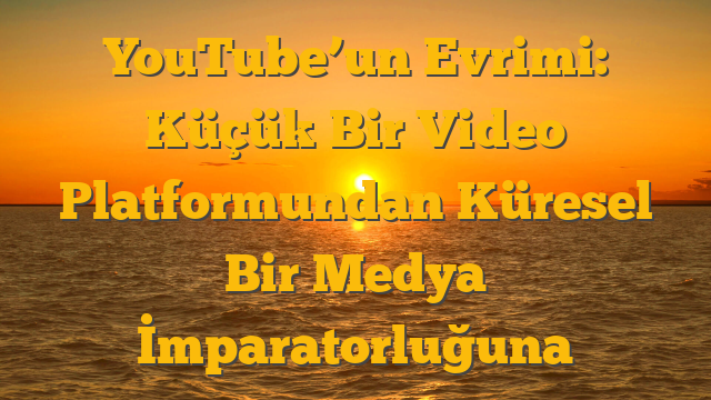 YouTube’un Evrimi: Küçük Bir Video Platformundan Küresel Bir Medya İmparatorluğuna