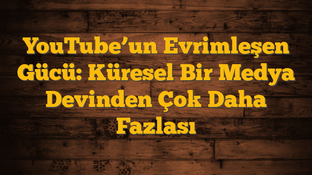 YouTube’un Evrimleşen Gücü: Küresel Bir Medya Devinden Çok Daha Fazlası
