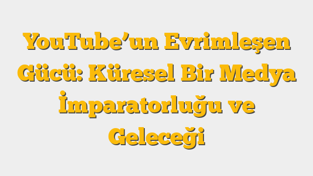 YouTube’un Evrimleşen Gücü: Küresel Bir Medya İmparatorluğu ve Geleceği