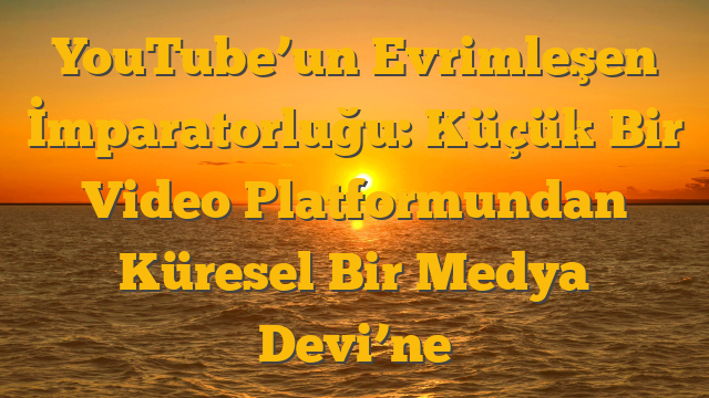 YouTube’un Evrimleşen İmparatorluğu: Küçük Bir Video Platformundan Küresel Bir Medya Devi’ne