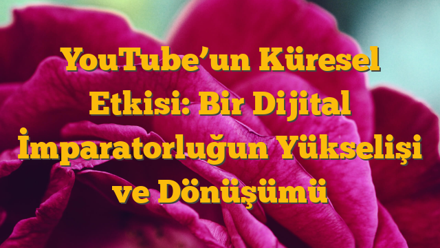 YouTube’un Küresel Etkisi:  Bir Dijital İmparatorluğun Yükselişi ve Dönüşümü