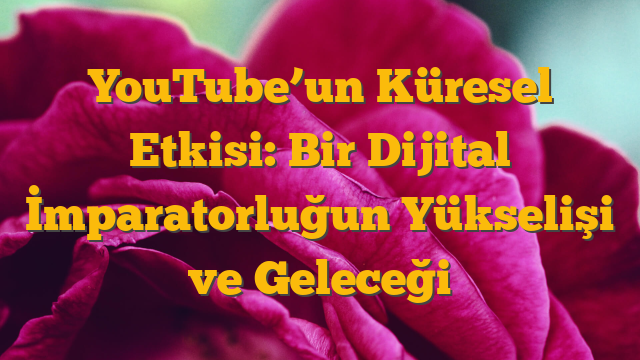 YouTube’un Küresel Etkisi: Bir Dijital İmparatorluğun Yükselişi ve Geleceği