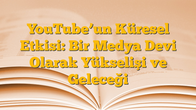YouTube’un Küresel Etkisi: Bir Medya Devi Olarak Yükselişi ve Geleceği