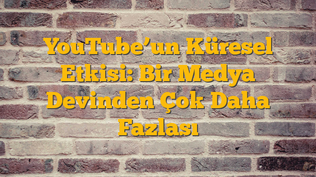 YouTube’un Küresel Etkisi: Bir Medya Devinden Çok Daha Fazlası