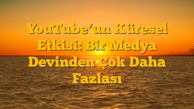 YouTube’un Küresel Etkisi: Bir Medya Devinden Çok Daha Fazlası