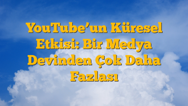 YouTube’un Küresel Etkisi: Bir Medya Devinden Çok Daha Fazlası