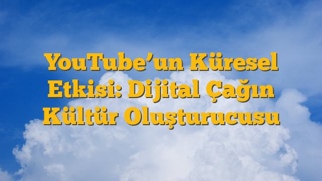 YouTube’un Küresel Etkisi: Dijital Çağın Kültür Oluşturucusu