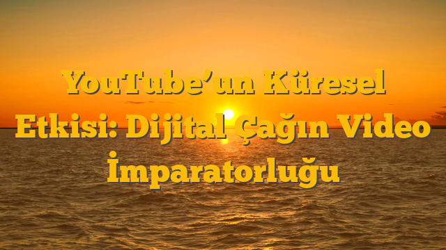 YouTube’un Küresel Etkisi: Dijital Çağın Video İmparatorluğu