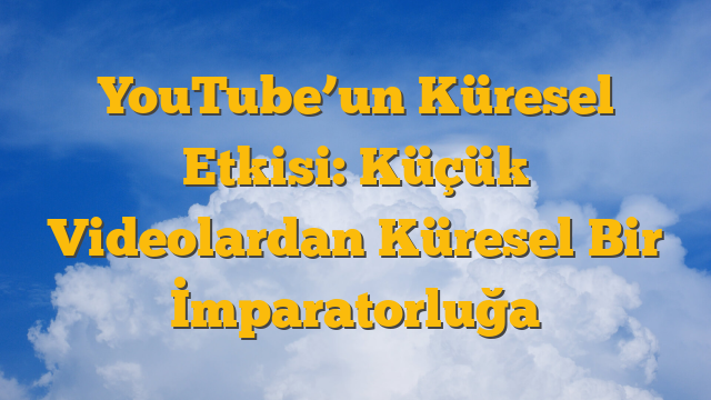 YouTube’un Küresel Etkisi: Küçük Videolardan Küresel Bir İmparatorluğa