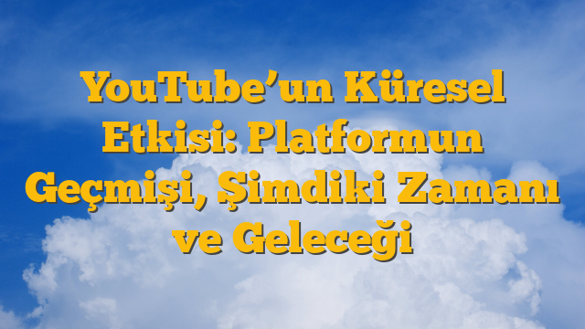 YouTube’un Küresel Etkisi: Platformun Geçmişi, Şimdiki Zamanı ve Geleceği