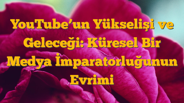 YouTube’un Yükselişi ve Geleceği: Küresel Bir Medya İmparatorluğunun Evrimi