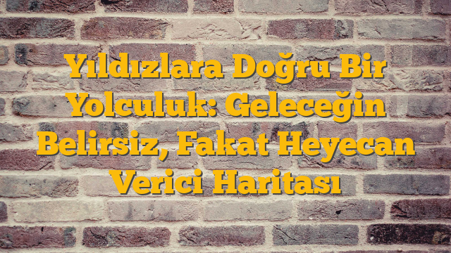 Yıldızlara Doğru Bir Yolculuk: Geleceğin Belirsiz, Fakat Heyecan Verici Haritası