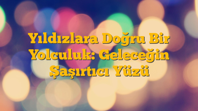 Yıldızlara Doğru Bir Yolculuk: Geleceğin Şaşırtıcı Yüzü