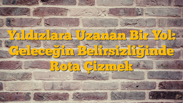 Yıldızlara Uzanan Bir Yol: Geleceğin Belirsizliğinde Rota Çizmek