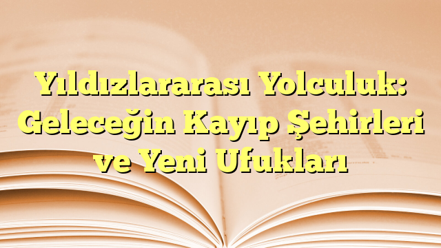 Yıldızlararası Yolculuk: Geleceğin Kayıp Şehirleri ve Yeni Ufukları