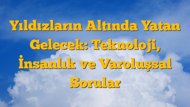 Yıldızların Altında Yatan Gelecek: Teknoloji, İnsanlık ve Varoluşsal Sorular