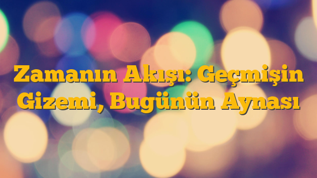 Zamanın Akışı: Geçmişin Gizemi, Bugünün Aynası