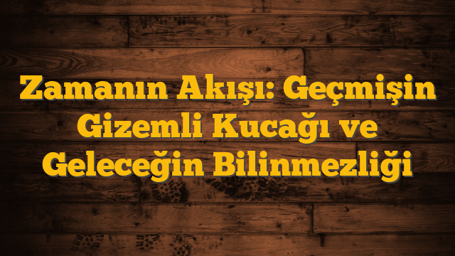 Zamanın Akışı: Geçmişin Gizemli Kucağı ve Geleceğin Bilinmezliği