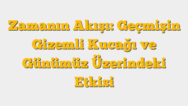 Zamanın Akışı: Geçmişin Gizemli Kucağı ve Günümüz Üzerindeki Etkisi