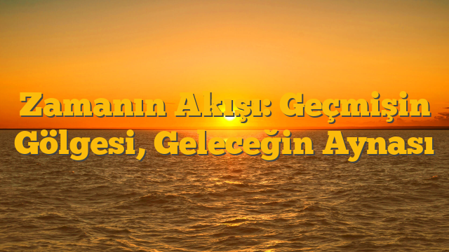 Zamanın Akışı: Geçmişin Gölgesi, Geleceğin Aynası