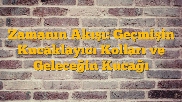 Zamanın Akışı: Geçmişin Kucaklayıcı Kolları ve Geleceğin Kucağı
