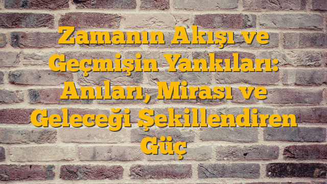 Zamanın Akışı ve Geçmişin Yankıları: Anıları, Mirası ve Geleceği Şekillendiren Güç