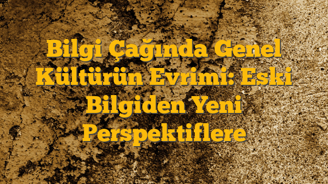 Bilgi Çağında Genel Kültürün Evrimi: Eski Bilgiden Yeni Perspektiflere