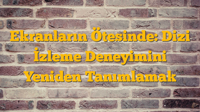 Ekranların Ötesinde: Dizi İzleme Deneyimini Yeniden Tanımlamak