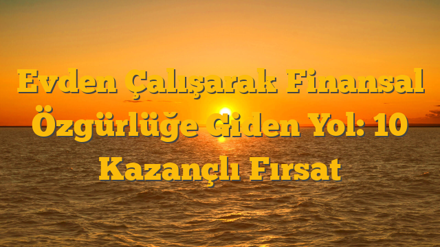 Evden Çalışarak Finansal Özgürlüğe Giden Yol: 10 Kazançlı Fırsat