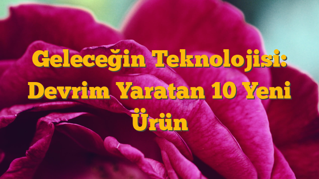 Geleceğin Teknolojisi: Devrim Yaratan 10 Yeni Ürün