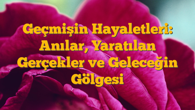 Geçmişin Hayaletleri: Anılar, Yaratılan Gerçekler ve Geleceğin Gölgesi